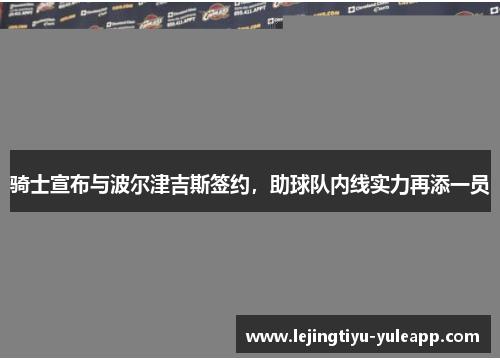 骑士宣布与波尔津吉斯签约，助球队内线实力再添一员