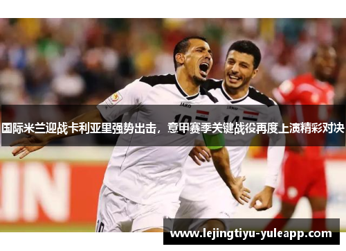 国际米兰迎战卡利亚里强势出击，意甲赛季关键战役再度上演精彩对决