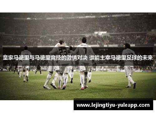 皇家马德里与马德里竞技的激情对决 谁能主宰马德里足球的未来