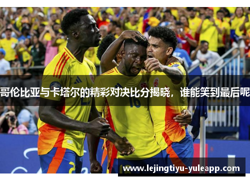 哥伦比亚与卡塔尔的精彩对决比分揭晓，谁能笑到最后呢